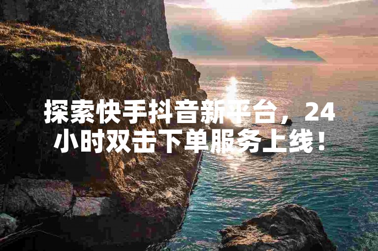 探索快手抖音新平台，24小时双击下单服务上线！