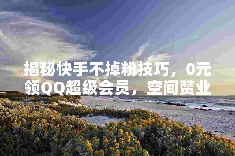 揭秘快手不掉粉技巧，0元领QQ超级会员，空间赞业务24小时在线。