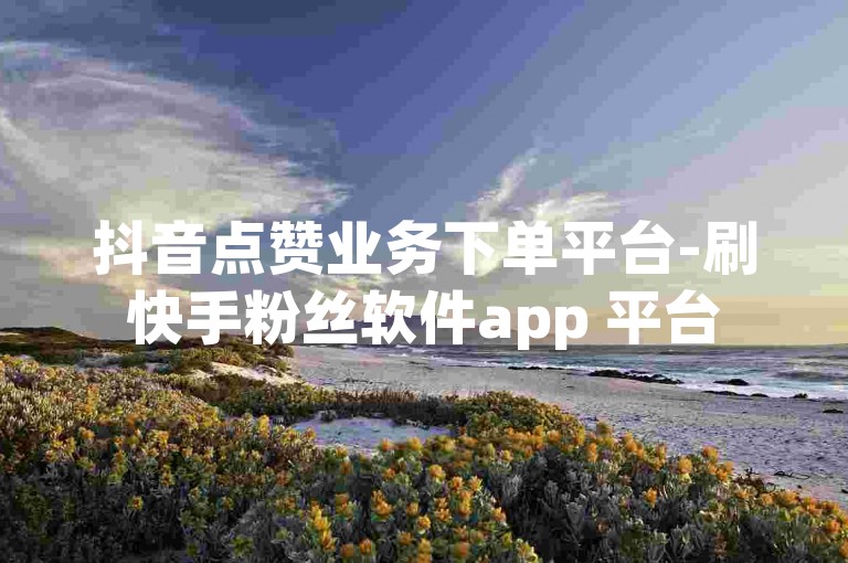 抖音点赞业务下单平台-刷快手粉丝软件app 平台
