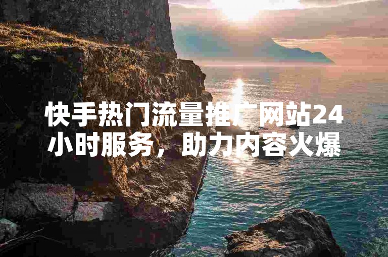 快手热门流量推广网站24小时服务，助力内容火爆全网！