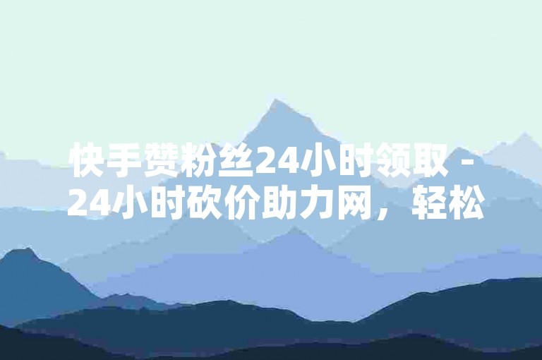 快手赞粉丝24小时领取 - 24小时砍价助力网，轻松涨粉。