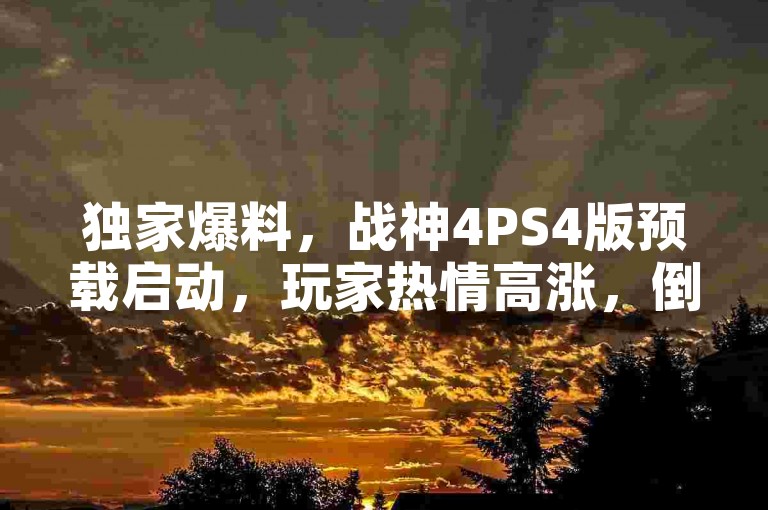 独家爆料，战神4PS4版预载启动，玩家热情高涨，倒计时开启新篇章！