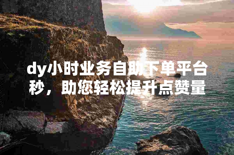 dy小时业务自助下单平台秒，助您轻松提升点赞量。