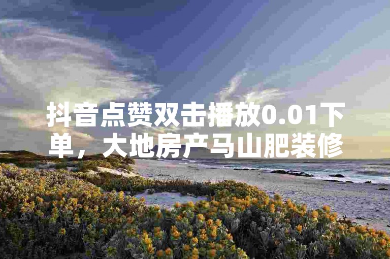 抖音点赞双击播放0.01下单，大地房产马山肥装修活动火爆进行中！
