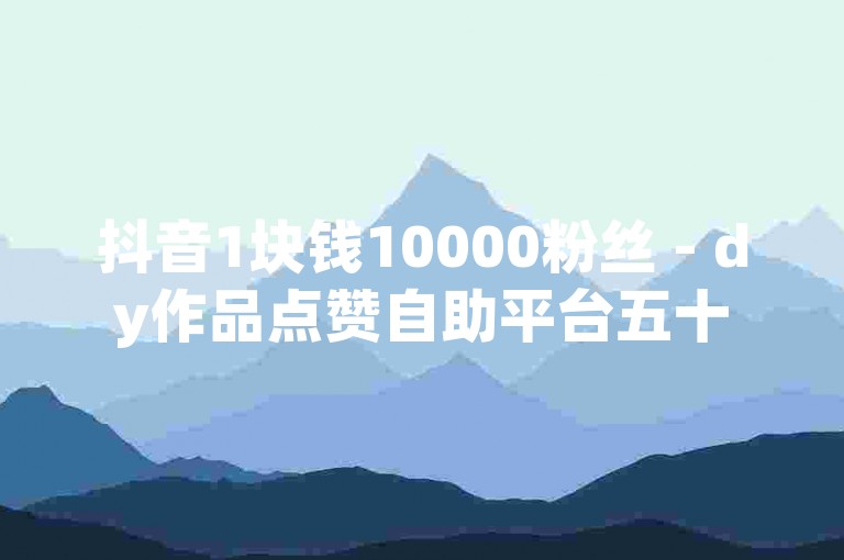 抖音1块钱10000粉丝 - dy作品点赞自助平台五十