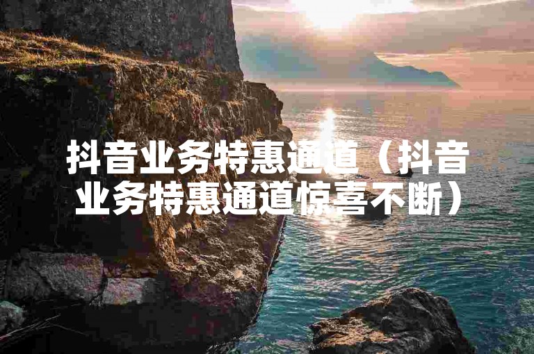 抖音业务特惠通道（抖音业务特惠通道惊喜不断）