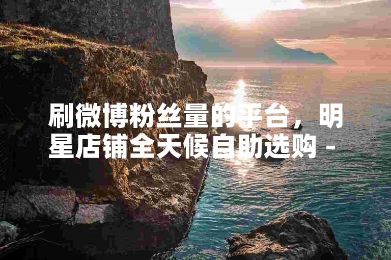 刷微博粉丝量的平台，明星店铺全天候自助选购 - Dz速评互动 - 微博智能辅助拓展视野