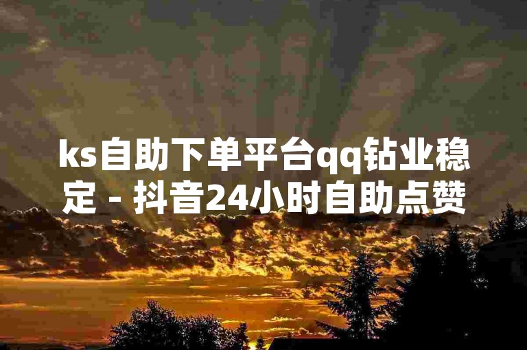 ks自助下单平台qq钻业稳定 - 抖音24小时自助点赞下单低价是真的吗？