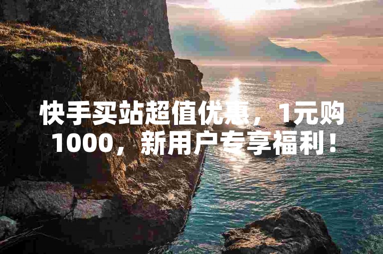 快手买站超值优惠，1元购1000，新用户专享福利！