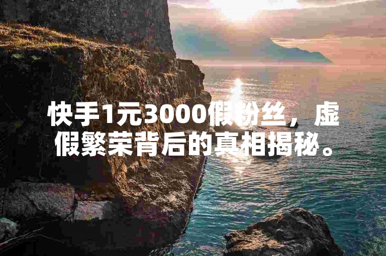 快手1元3000假粉丝，虚假繁荣背后的真相揭秘。