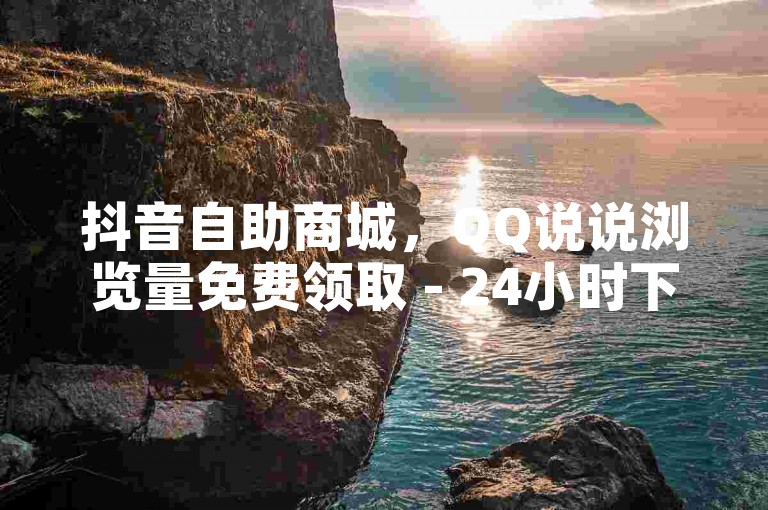 抖音自助商城，QQ说说浏览量免费领取 - 24小时下单！