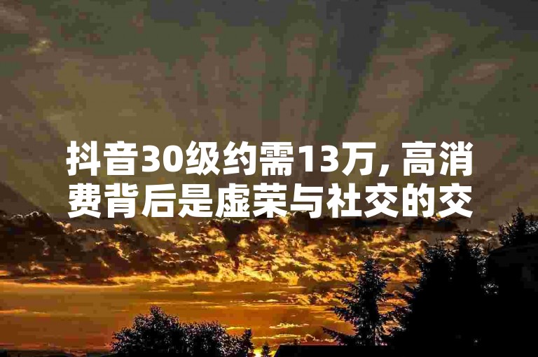 抖音30级约需13万, 高消费背后是虚荣与社交的交织。