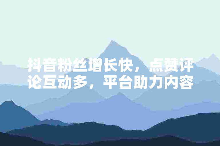抖音粉丝增长快，点赞评论互动多，平台助力内容火。