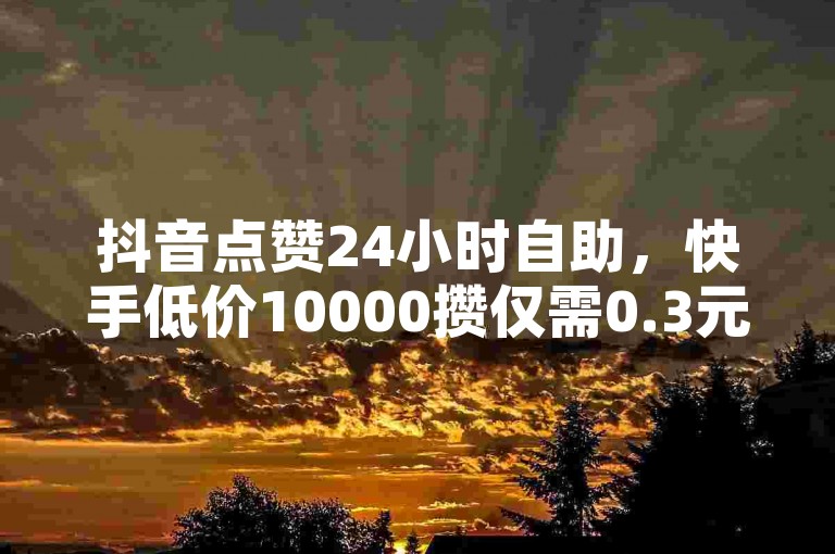 抖音点赞24小时自助，快手低价10000攒仅需0.3元。