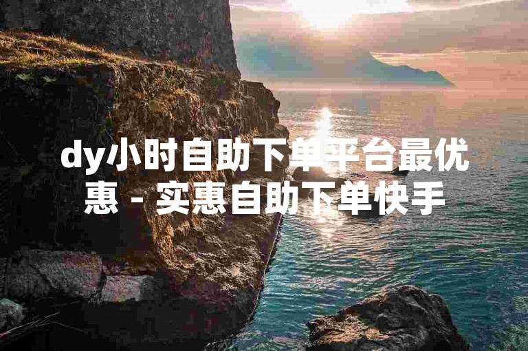 dy小时自助下单平台最优惠 - 实惠自助下单快手
