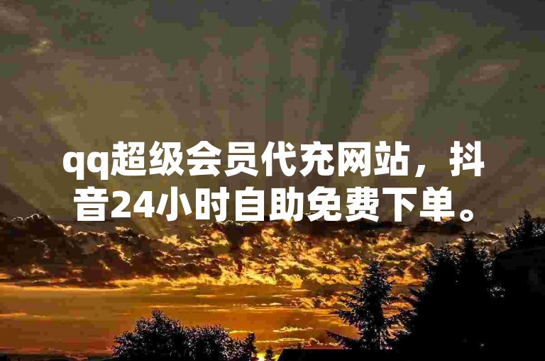 qq超级会员代充网站，抖音24小时自助免费下单。