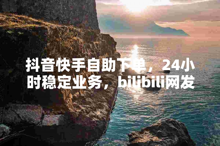 抖音快手自助下单，24小时稳定业务，bilibili网发布！