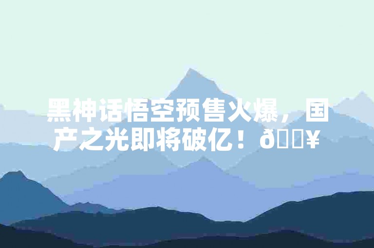 黑神话悟空预售火爆，国产之光即将破亿！🔥