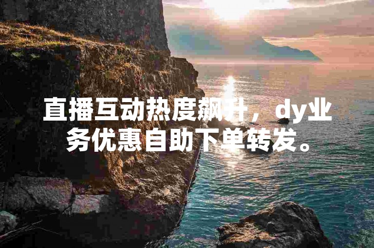 直播互动热度飙升，dy业务优惠自助下单转发。