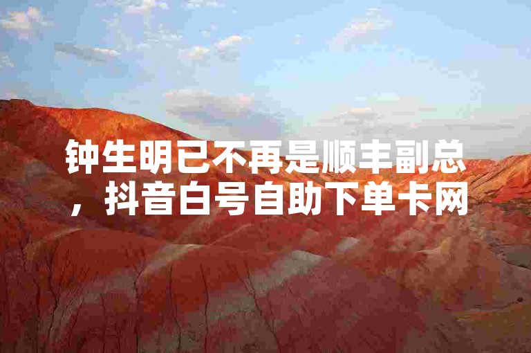 钟生明已不再是顺丰副总，抖音白号自助下单卡网。
