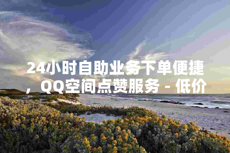 24小时自助业务下单便捷，QQ空间点赞服务 - 低价自助平台。