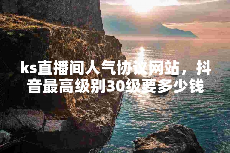 ks直播间人气协议网站，抖音最高级别30级要多少钱。