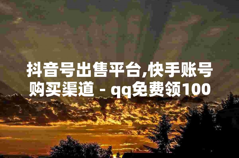 抖音号出售平台,快手账号购买渠道 - qq免费领1000赞平台 - 快手24小时100赞免费下单
