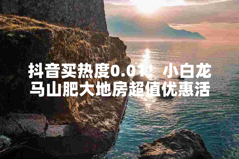 抖音买热度0.01！小白龙马山肥大地房超值优惠活动来袭。