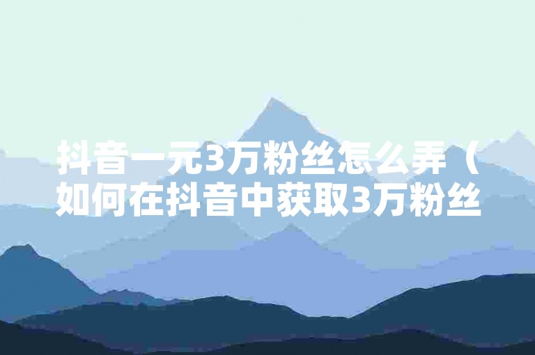 抖音一元3万粉丝怎么弄（如何在抖音中获取3万粉丝，只需1元）
