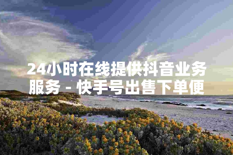 24小时在线提供抖音业务服务 - 快手号出售下单便捷