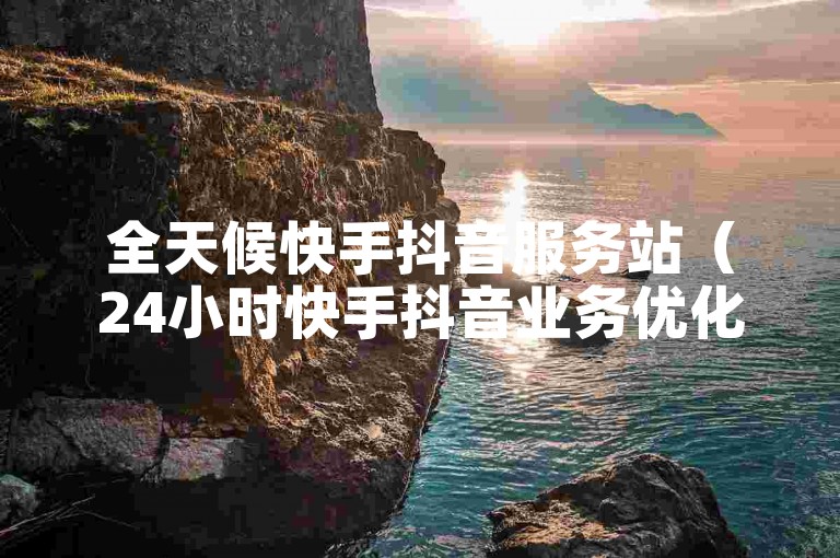 全天候快手抖音服务站（24小时快手抖音业务优化指南）
