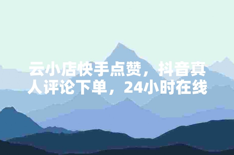 云小店快手点赞，抖音真人评论下单，24小时在线服务。
