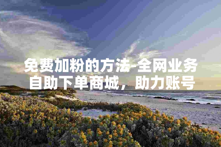 免费加粉的方法-全网业务自助下单商城，助力账号快速涨粉。