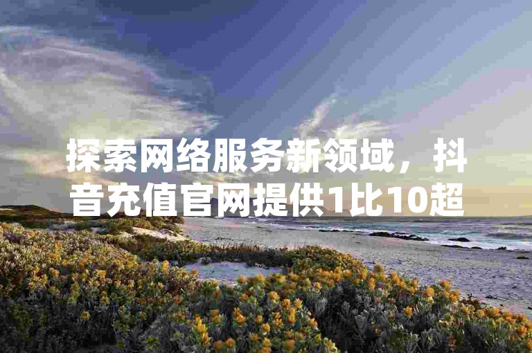 探索网络服务新领域，抖音充值官网提供1比10超值优惠，同时，qq空间赞自助平台和刷抖音粉服务，以及快手评论区点赞下单功能，助你轻松提升社交影响力。