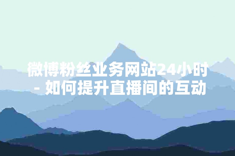 微博粉丝业务网站24小时 - 如何提升直播间的互动与留存率