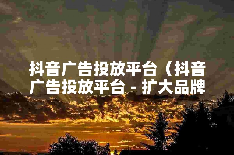 抖音广告投放平台（抖音广告投放平台 - 扩大品牌影响力的有效途径）