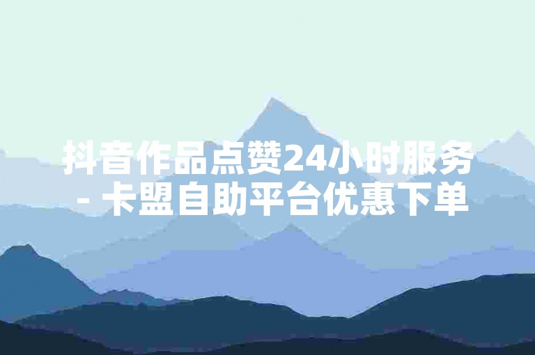 抖音作品点赞24小时服务 - 卡盟自助平台优惠下单
