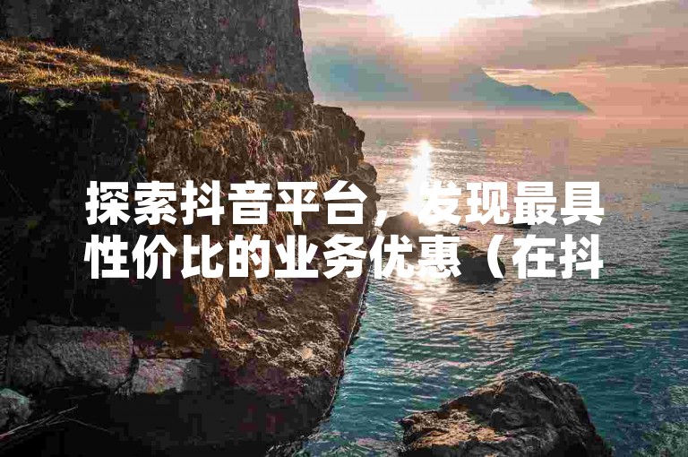 探索抖音平台，发现最具性价比的业务优惠（在抖音享受超值的服务体验）。