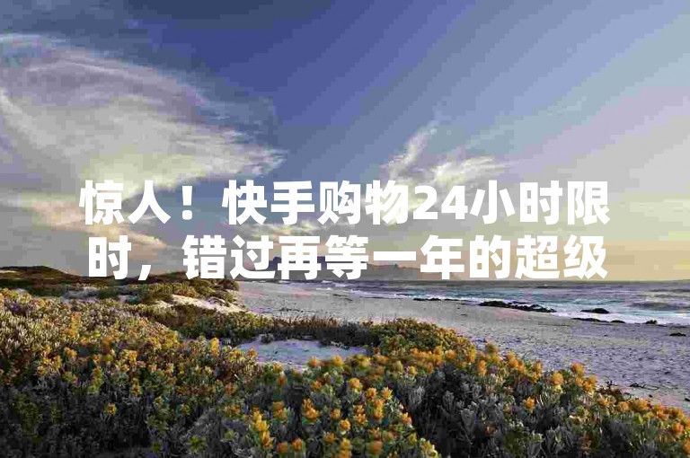 惊人！快手购物24小时限时，错过再等一年的超级折扣