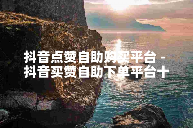 抖音点赞自助购买平台 - 抖音买赞自助下单平台十个赞