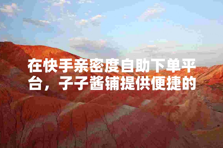 在快手亲密度自助下单平台，子子酱铺提供便捷的服务。