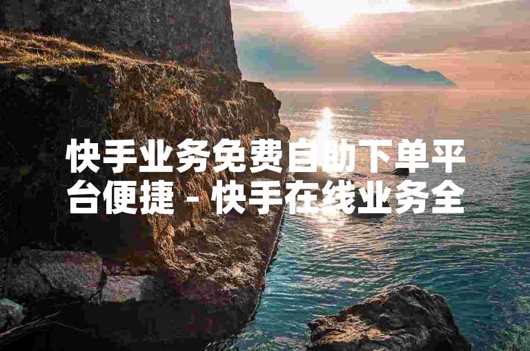 快手业务免费自助下单平台便捷 - 快手在线业务全天候自助下单
