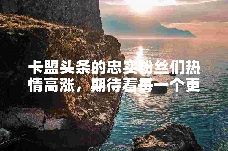 卡盟头条的忠实粉丝们热情高涨，期待着每一个更新。