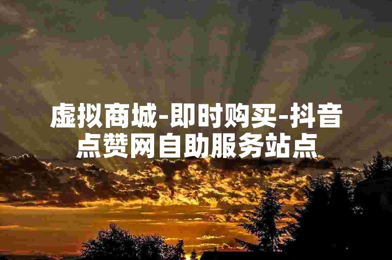虚拟商城-即时购买-抖音点赞网自助服务站点