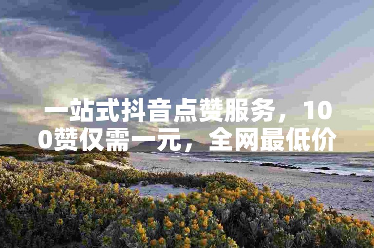 一站式抖音点赞服务，100赞仅需一元，全网最低价助你快速涨粉。