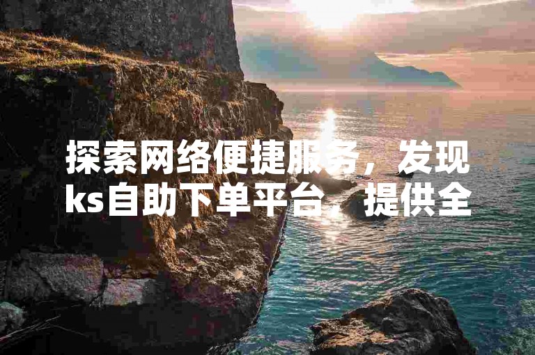 探索网络便捷服务，发现ks自助下单平台，提供全网最具性价比的抖音业务增长方案。
