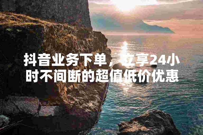抖音业务下单，立享24小时不间断的超值低价优惠。