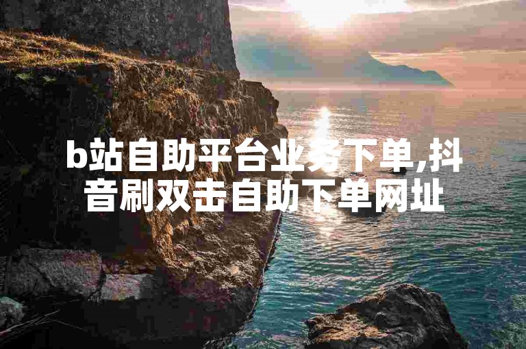 b站自助平台业务下单,抖音刷双击自助下单网址