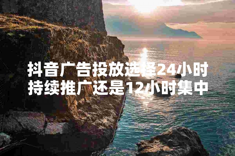抖音广告投放选择24小时持续推广还是12小时集中展示，取决于您的营销策略和目标受众的活跃时段。
