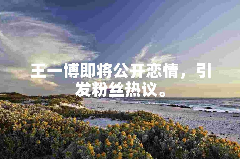 王一博即将公开恋情，引发粉丝热议。